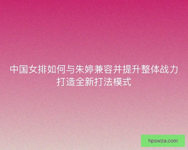中国女排如何与朱婷兼容并提升整体战力打造全新打法模式