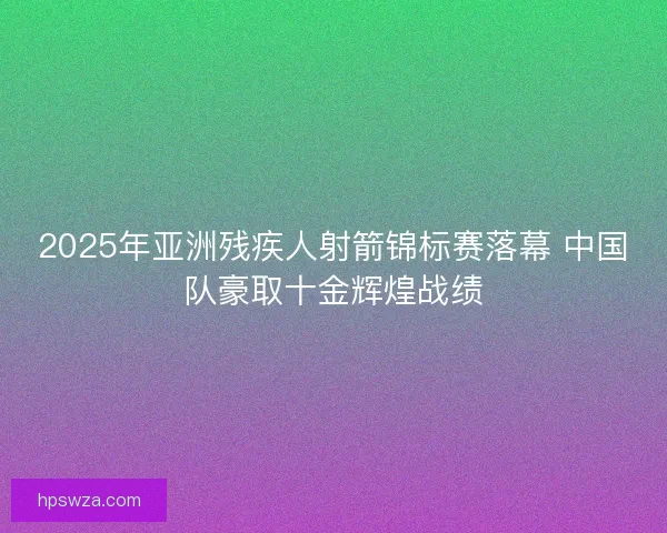 2025年亚洲残疾人射箭锦标赛落幕 中国队豪取十金辉煌战绩 2025年亚洲残疾人射箭锦标赛落幕 中国队豪取十金辉煌战绩