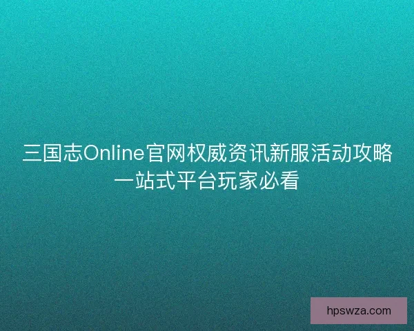 三国志Online官网权威资讯新服活动攻略一站式平台玩家必看 三国志Online官网权威资讯新服活动攻略一站式平台玩家必看