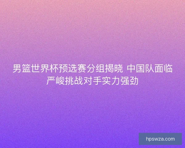 男篮世界杯预选赛分组揭晓 中国队面临严峻挑战对手实力强劲