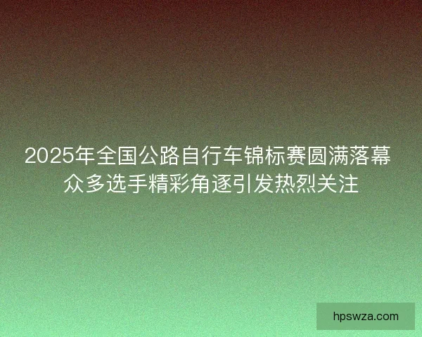 2025年全国公路自行车锦标赛圆满落幕 众多选手精彩角逐引发热烈关注