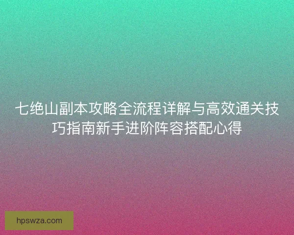 七绝山副本攻略全流程详解与高效通关技巧指南新手进阶阵容搭配心得