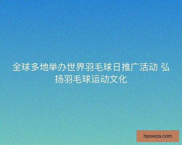 全球多地举办世界羽毛球日推广活动 弘扬羽毛球运动文化