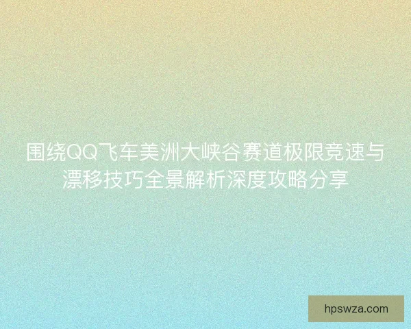 围绕QQ飞车美洲大峡谷赛道极限竞速与漂移技巧全景解析深度攻略分享