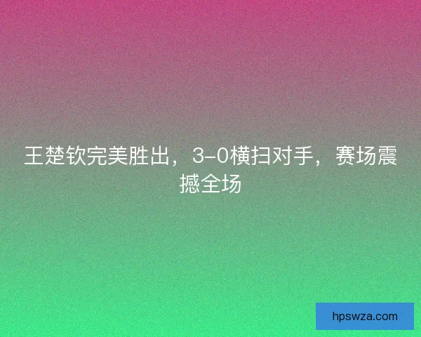 王楚钦完美胜出，3-0横扫对手，赛场震撼全场