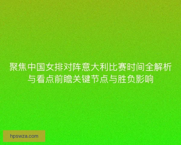 聚焦中国女排对阵意大利比赛时间全解析与看点前瞻关键节点与胜负影响