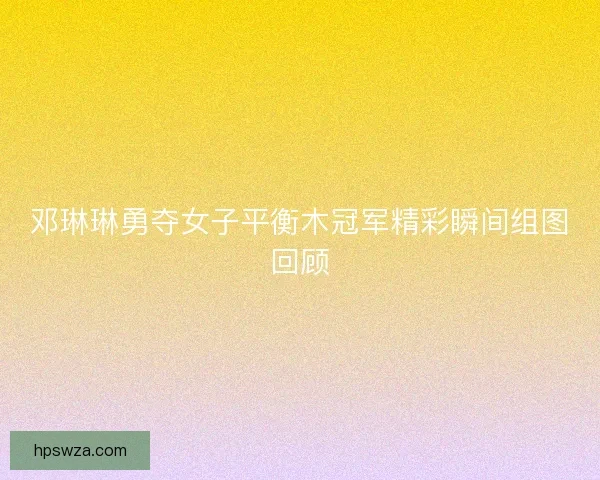 邓琳琳勇夺女子平衡木冠军精彩瞬间组图回顾