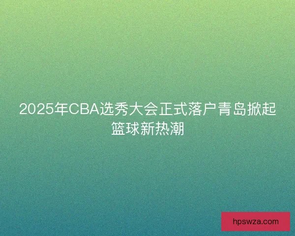 2025年CBA选秀大会正式落户青岛掀起篮球新热潮