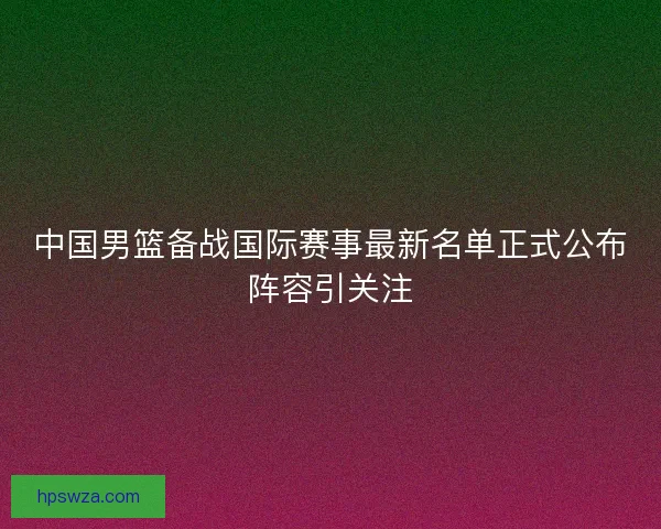 中国男篮备战国际赛事最新名单正式公布阵容引关注