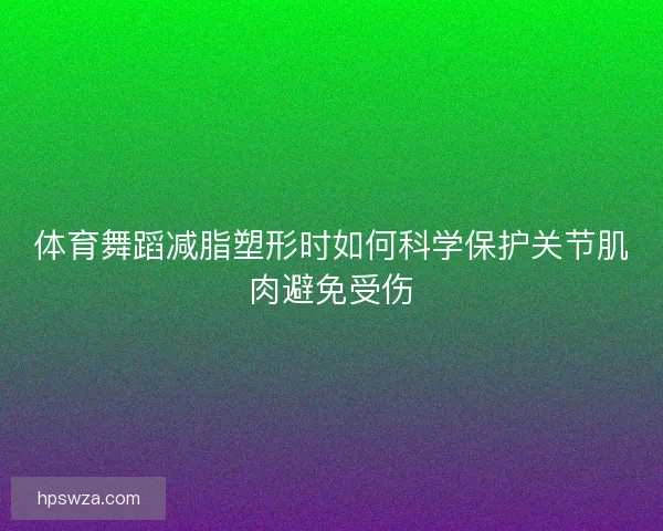 体育舞蹈减脂塑形时如何科学保护关节肌肉避免受伤