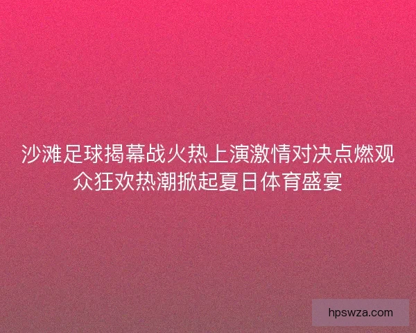 沙滩足球揭幕战火热上演激情对决点燃观众狂欢热潮掀起夏日体育盛宴
