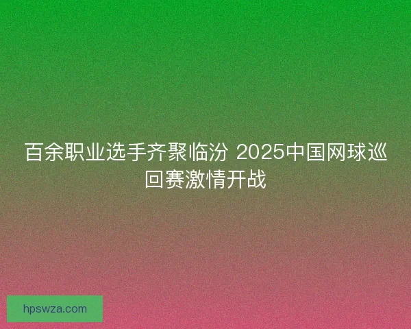 百余职业选手齐聚临汾 2025中国网球巡回赛激情开战