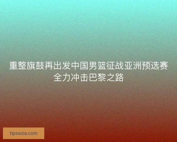 重整旗鼓再出发中国男篮征战亚洲预选赛全力冲击巴黎之路 重整旗鼓再出发中国男篮征战亚洲预选赛全力冲击巴黎之路