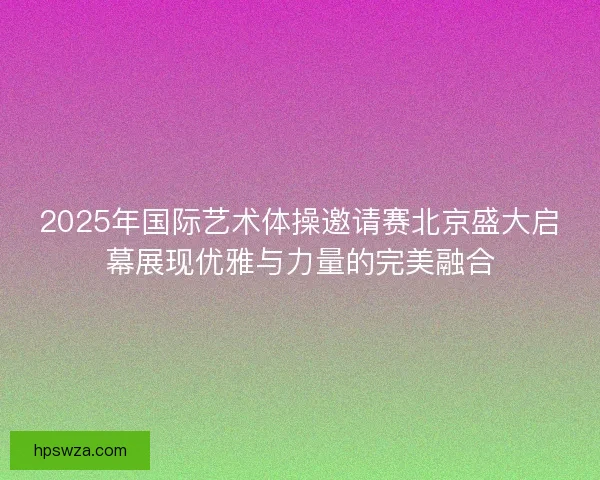 2025年国际艺术体操邀请赛北京盛大启幕展现优雅与力量的完美融合 2025年国际艺术体操邀请赛北京盛大启幕展现优雅与力量的完美融合
