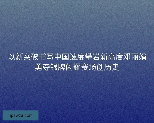 以新突破书写中国速度攀岩新高度邓丽娟勇夺银牌闪耀赛场创历史