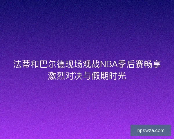 法蒂和巴尔德现场观战NBA季后赛畅享激烈对决与假期时光