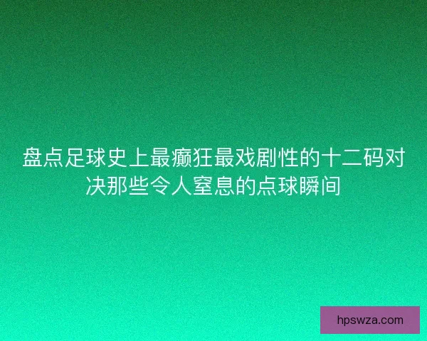 盘点足球史上最癫狂最戏剧性的十二码对决那些令人窒息的点球瞬间