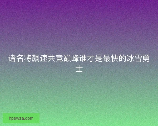 诸名将飙速共竞巅峰谁才是最快的冰雪勇士 诸名将飙速共竞巅峰谁才是最快的冰雪勇士