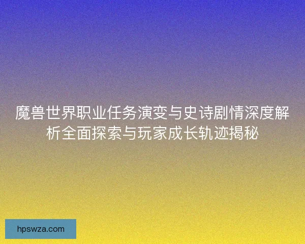 魔兽世界职业任务演变与史诗剧情深度解析全面探索与玩家成长轨迹揭秘