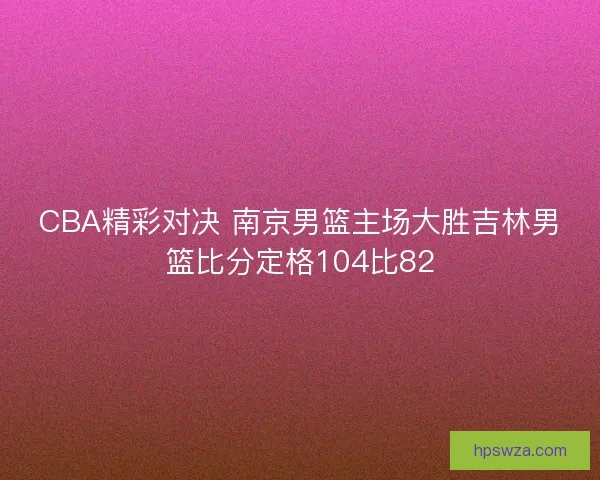 CBA精彩对决 南京男篮主场大胜吉林男篮比分定格104比82 CBA精彩对决 南京男篮主场大胜吉林男篮比分定格104比82