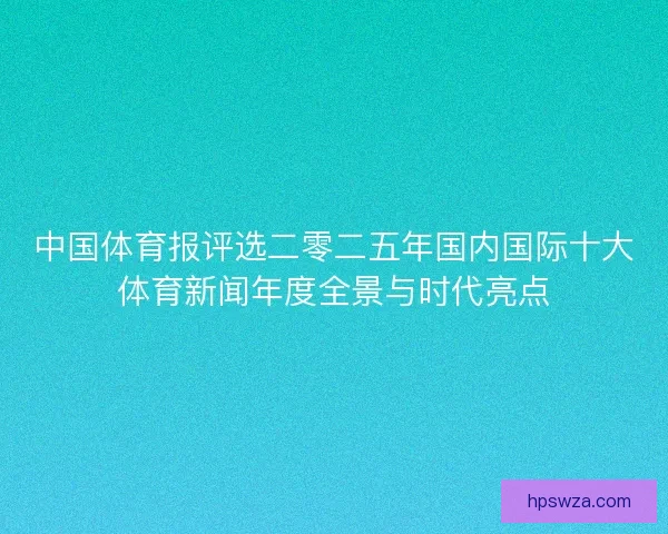 中国体育报评选二零二五年国内国际十大体育新闻年度全景与时代亮点 中国体育报评选二零二五年国内国际十大体育新闻年度全景与时代亮点