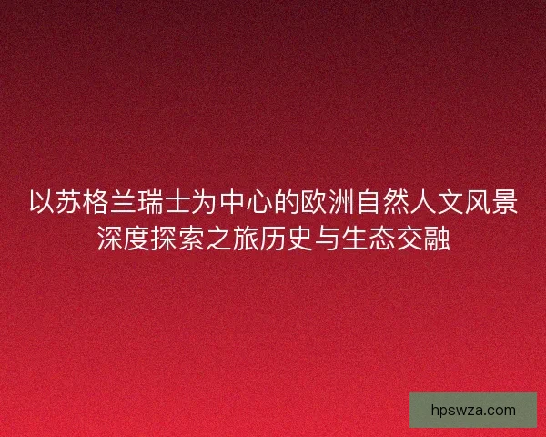 以苏格兰瑞士为中心的欧洲自然人文风景深度探索之旅历史与生态交融 以苏格兰瑞士为中心的欧洲自然人文风景深度探索之旅历史与生态交融
