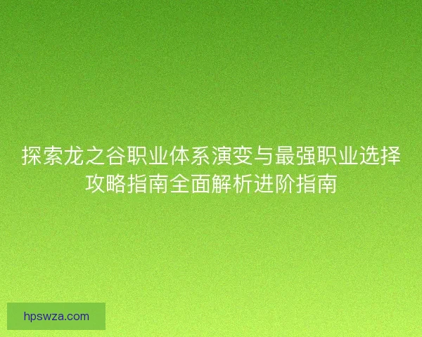 探索龙之谷职业体系演变与最强职业选择攻略指南全面解析进阶指南 探索龙之谷职业体系演变与最强职业选择攻略指南全面解析进阶指南