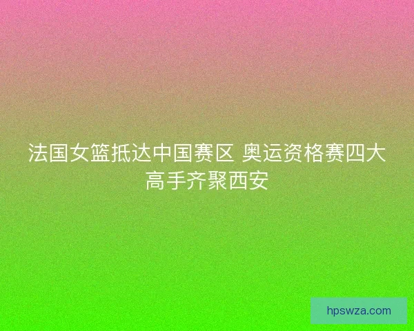 法国女篮抵达中国赛区 奥运资格赛四大高手齐聚西安 法国女篮抵达中国赛区 奥运资格赛四大高手齐聚西安