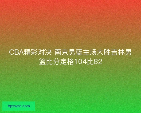 CBA精彩对决 南京男篮主场大胜吉林男篮比分定格104比82 CBA精彩对决 南京男篮主场大胜吉林男篮比分定格104比82