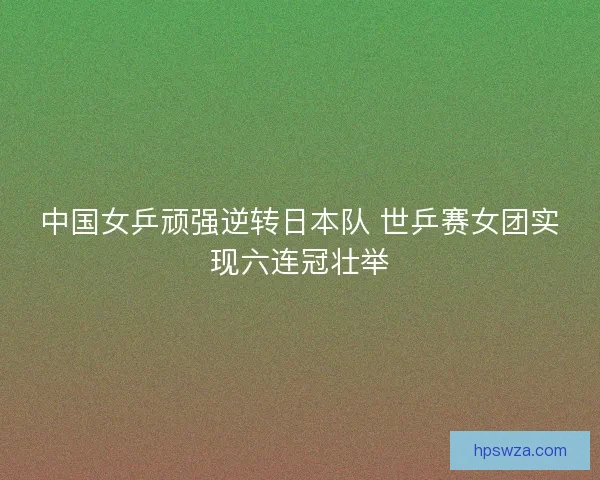 中国女乒顽强逆转日本队 世乒赛女团实现六连冠壮举