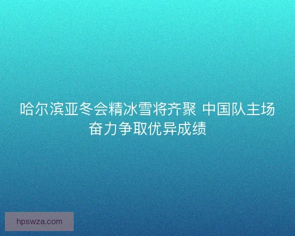 哈尔滨亚冬会精冰雪将齐聚 中国队主场奋力争取优异成绩