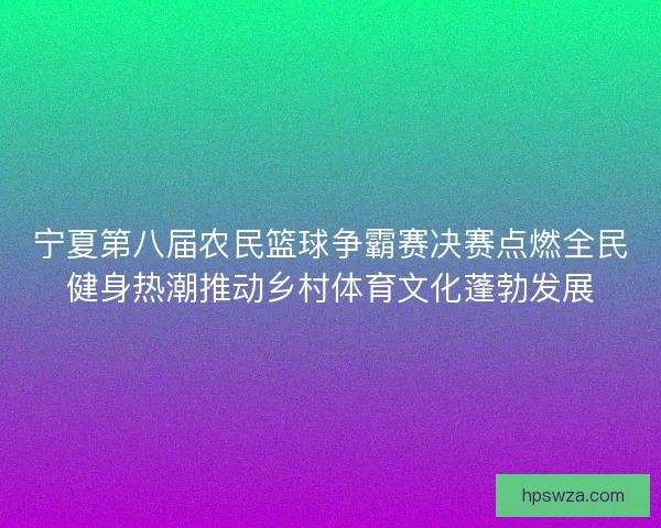 宁夏第八届农民篮球争霸赛决赛点燃全民健身热潮推动乡村体育文化蓬勃发展