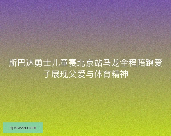 斯巴达勇士儿童赛北京站马龙全程陪跑爱子展现父爱与体育精神 斯巴达勇士儿童赛北京站马龙全程陪跑爱子展现父爱与体育精神