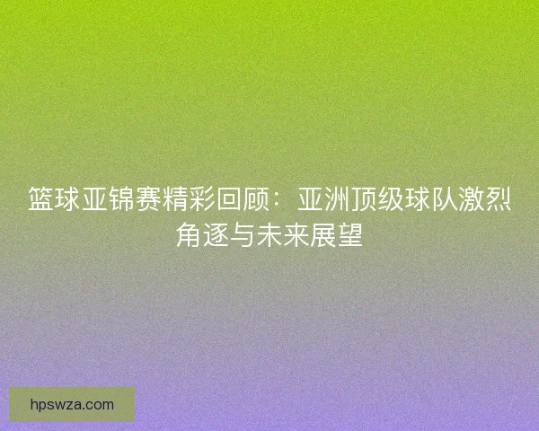 篮球亚锦赛精彩回顾:亚洲顶级球队激烈角逐与未来展望 篮球亚锦赛精彩回顾:亚洲顶级球队激烈角逐与未来展望