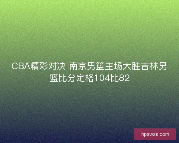 CBA精彩对决 南京男篮主场大胜吉林男篮比分定格104比82 CBA精彩对决 南京男篮主场大胜吉林男篮比分定格104比82