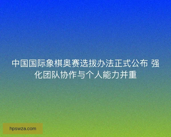 中国国际象棋奥赛选拔办法正式公布 强化团队协作与个人能力并重 中国国际象棋奥赛选拔办法正式公布 强化团队协作与个人能力并重