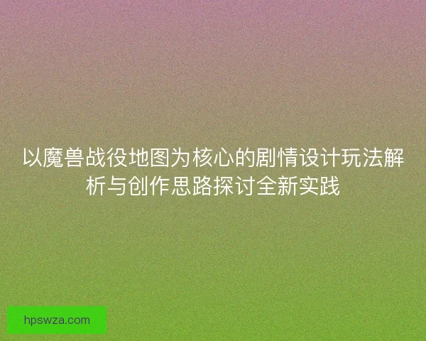 以魔兽战役地图为核心的剧情设计玩法解析与创作思路探讨全新实践 以魔兽战役地图为核心的剧情设计玩法解析与创作思路探讨全新实践