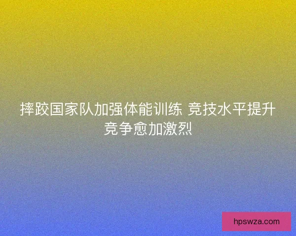 摔跤国家队加强体能训练 竞技水平提升竞争愈加激烈 摔跤国家队加强体能训练 竞技水平提升竞争愈加激烈