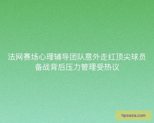 法网赛场心理辅导团队意外走红顶尖球员备战背后压力管理受热议 法网赛场心理辅导团队意外走红顶尖球员备战背后压力管理受热议