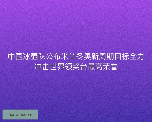中国冰壶队公布米兰冬奥新周期目标全力冲击世界领奖台最高荣誉 中国冰壶队公布米兰冬奥新周期目标全力冲击世界领奖台最高荣誉
