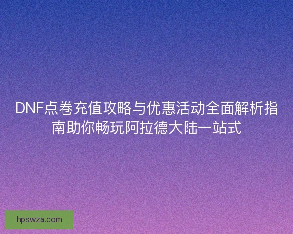 DNF点卷充值攻略与优惠活动全面解析指南助你畅玩阿拉德大陆一站式