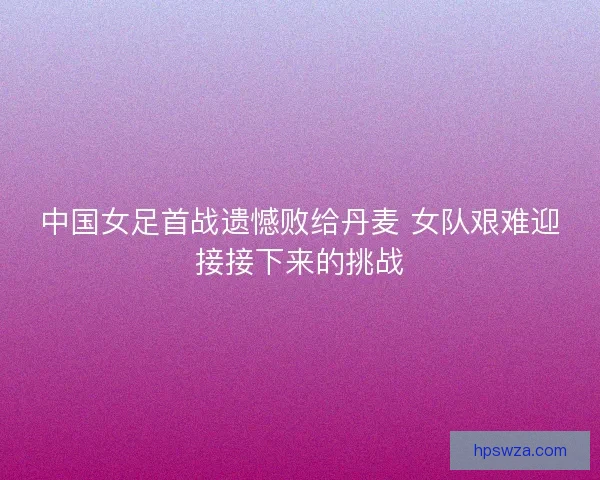 中国女足首战遗憾败给丹麦 女队艰难迎接接下来的挑战 中国女足首战遗憾败给丹麦 女队艰难迎接接下来的挑战