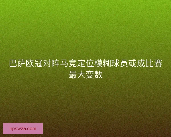 巴萨欧冠对阵马竞定位模糊球员或成比赛最大变数 巴萨欧冠对阵马竞定位模糊球员或成比赛最大变数