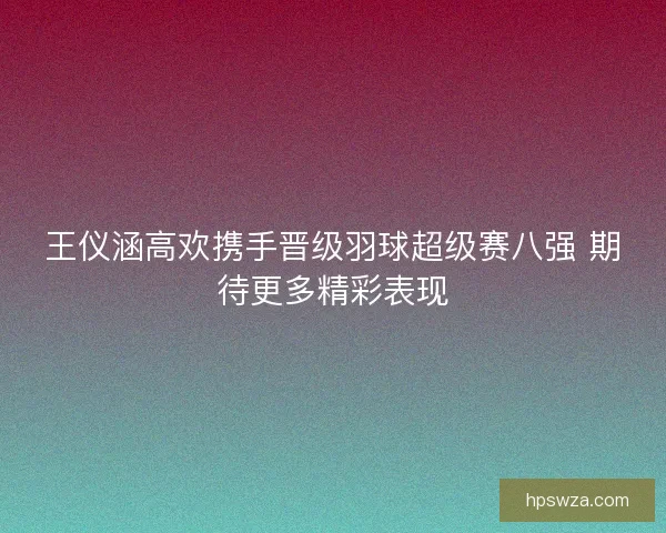 王仪涵高欢携手晋级羽球超级赛八强 期待更多精彩表现