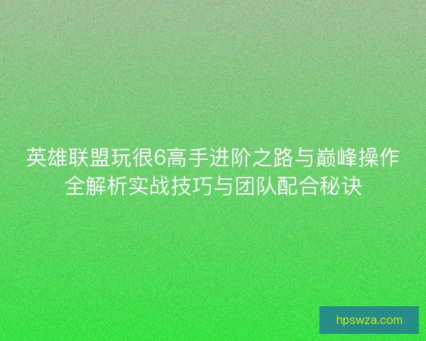 英雄联盟玩很6高手进阶之路与巅峰操作全解析实战技巧与团队配合秘诀