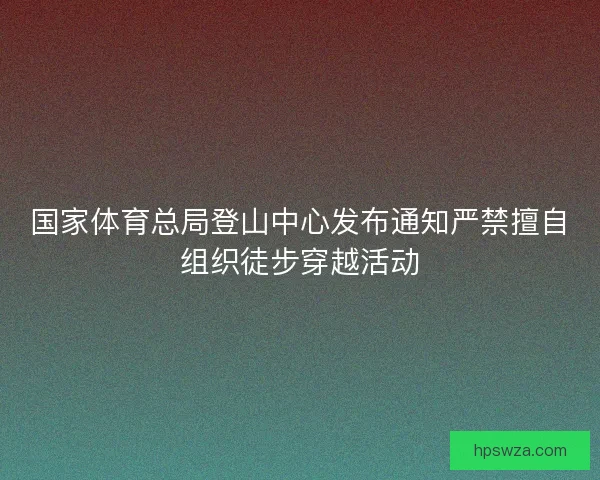 国家体育总局登山中心发布通知严禁擅自组织徒步穿越活动 国家体育总局登山中心发布通知严禁擅自组织徒步穿越活动
